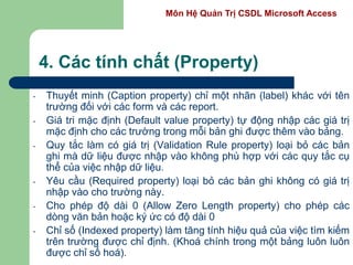 Môn Hệ Quản Trị CSDL Microsoft Access
4. Các tính chất (Property)
- Thuyết minh (Caption property) chỉ một nhãn (label) khác với tên
trường đối với các form và các report.
- Giá tri mặc định (Default value property) tự động nhập các giá trị
mặc định cho các trường trong mỗi bản ghi được thêm vào bảng.
- Quy tắc làm có giá trị (Validation Rule property) loại bỏ các bản
ghi mà dữ liệu được nhập vào không phù hợp với các quy tắc cụ
thể của việc nhập dữ liệu.
- Yêu cầu (Required property) loại bỏ các bản ghi không có giá trị
nhập vào cho trường này.
- Cho phép độ dài 0 (Allow Zero Length property) cho phép các
dòng văn bản hoặc ký ức có độ dài 0
- Chỉ số (Indexed property) làm tăng tính hiệu quả của việc tìm kiếm
trên trường được chỉ định. (Khoá chính trong một bảng luôn luôn
được chỉ số hoá).
 