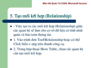 Môn Hệ Quản Trị CSDL Microsoft Access
5. T¹o mèi kÕt hîp (Relationship)
 - ViÖc t¹o ra c¸c mèi kÕt hîp (Relationship) gi÷a
c¸c quan hÖ sÏ lµm cho c¬ së d÷ liÖu cã tÝnh nhÊt
qu¸n vµ b¶o toµn th«ng tin.
 1. Vµo tr×nh ®¬n ToolRelationship hoÆc cã thÓ
Click biÓu t-îng trªn thanh c«ng cô.
 2. Trong hép tho¹i Show Table, chän c¸c quan hÖ
cÇn t¹o mèi kÕt hîp.
 