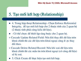 Môn Hệ Quản Trị CSDL Microsoft Access
 4. Trong hép tho¹i Relationship:- Chän Enforce Referential
Integrity, ®Ó t¹o mèi kÕt hîp cho 2 thuéc tÝnh cña 2 quan hÖ
(2 thuéc tÝnh ph¶i cïng kiÓu d÷ liÖu).
 - Cã thÓ chän: ®Ó thiÕt lËp rµng buéc cho 2 quan hÖ.
+ Cascade Update Related Field: NÕu khi thay ®æi d÷ liÖu trªn
kho¸ chÝnh th× c¸c d÷ liÖu trªn kho¸ ngo¹i còng ®-îc thay
®æi theo.
+ Cascade Delete Related Record: NÕu khi xo¸ d÷ liÖu trªn
kho¸ chÝnh th× c¸c mÈu tin trªn kho¸ ngo¹i (cã cïng d÷ liÖu)
sÏ bÞ xo¸.
 5. Click Create ®Ó thùc hiÖn t¹o m«i kÕt hîp.
5. T¹o mèi kÕt hîp (Relationship)
 