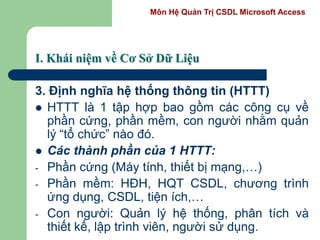 Môn Hệ Quản Trị CSDL Microsoft Access
I. Khái niệm về Cơ Sở Dữ Liệu
3. Định nghĩa hệ thống thông tin (HTTT)
 HTTT là 1 tập hợp bao gồm các công cụ về
phần cứng, phần mềm, con người nhằm quản
lý “tổ chức” nào đó.
 Các thành phần của 1 HTTT:
- Phần cứng (Máy tính, thiết bị mạng,…)
- Phần mềm: HĐH, HQT CSDL, chương trình
ứng dụng, CSDL, tiện ích,…
- Con người: Quản lý hệ thống, phân tích và
thiết kế, lập trình viên, người sử dụng.
 