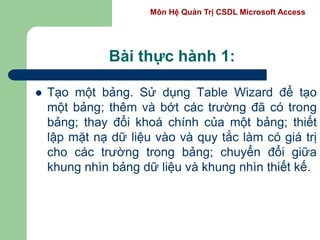 Môn Hệ Quản Trị CSDL Microsoft Access
Bài thực hành 1:
 Tạo một bảng. Sử dụng Table Wizard để tạo
một bảng; thêm và bớt các trường đã có trong
bảng; thay đổi khoá chính của một bảng; thiết
lập mặt nạ dữ liệu vào và quy tắc làm có giá trị
cho các trường trong bảng; chuyển đổi giữa
khung nhìn bảng dữ liệu và khung nhìn thiết kế.
 