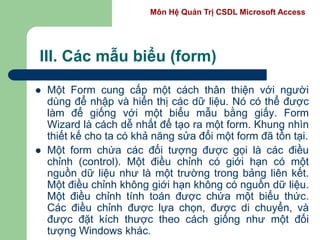 Môn Hệ Quản Trị CSDL Microsoft Access
III. Các mẫu biểu (form)
 Một Form cung cấp một cách thân thiện với người
dùng để nhập và hiển thị các dữ liệu. Nó có thể được
làm để giống với một biểu mẫu bằng giấy. Form
Wizard là cách dễ nhất để tạo ra một form. Khung nhìn
thiết kế cho ta có khả năng sửa đổi một form đã tồn tại.
 Một form chứa các đối tượng được gọi là các điều
chỉnh (control). Một điều chỉnh có giới hạn có một
nguồn dữ liệu như là một trường trong bảng liên kết.
Một điều chỉnh không giới hạn không có nguồn dữ liệu.
Một điều chỉnh tính toán được chứa một biểu thức.
Các điều chỉnh được lựa chọn, được di chuyển, và
được đặt kích thược theo cách giống như một đối
tượng Windows khác.
 