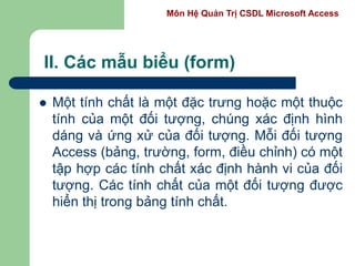 Môn Hệ Quản Trị CSDL Microsoft Access
II. Các mẫu biểu (form)
 Một tính chất là một đặc trưng hoặc một thuộc
tính của một đối tượng, chúng xác định hình
dáng và ứng xử của đối tượng. Mỗi đối tượng
Access (bảng, trường, form, điều chỉnh) có một
tập hợp các tính chất xác định hành vi của đối
tượng. Các tính chất của một đối tượng được
hiển thị trong bảng tính chất.
 