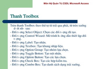 Môn Hệ Quản Trị CSDL Microsoft Access
Thanh Toolbox
Trªn thanh Toolbox theo thø tù tõ tr¸i qua ph¶i, tõ trªn xuèng
d-íi nh- sau:
- §èi t-¬ng Select Object: Chän c¸c ®èi t-îng ®· t¹o.
- §èi t-îng Control Wizard: Më tr×nh h-íng dÉn thiÕt lËp ®èi
t-îng.
- §èi t-îng Label: T¹o nh·n.
- §èi t-îng Textbox: T¹o khung nhËp liÖu.
- §èi t-îng Option Group: T¹o nhãm lùa chän.
- §èi t-îng Toggle Botton: T¹o nót nhÊn.
- §èi t-îng Option Button: T¹o c¸c lùa chän.
- §èi t-îng Check Box: T¹o c¸c hép kiÓm tra.
- §èi t-îng Combo Box: T¹o danh s¸ch d¹ng tr¶i xuèng.
 