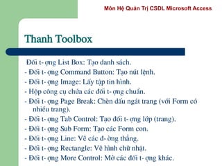Môn Hệ Quản Trị CSDL Microsoft Access
Thanh Toolbox
§èi t-îng List Box: T¹o danh s¸ch.
- §èi t-îng Command Button: T¹o nót lÖnh.
- §èi t-îng Image: LÊy tËp tin h×nh.
- Hép c«ng cô chøa c¸c ®èi t-îng chuÈn.
- §èi t-îng Page Break: ChÌn dÊu ng¸t trang (víi Form cã
nhiÒu trang).
- §èi t-îng Tab Control: T¹o ®èi t-îng líp (trang).
- §èi t-îng Sub Form: T¹o c¸c Form con.
- §èi t-îng Line: VÏ c¸c ®-êng th¼ng.
- §èi t-îng Rectangle: VÏ h×nh ch÷ nhËt.
- §èi t-îng More Control: Më c¸c ®èi t-îng kh¸c.
 