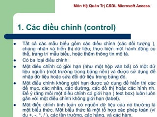 Môn Hệ Quản Trị CSDL Microsoft Access
1. Các điều chỉnh (control)
 Tất cả các mẫu biểu gồm các điều chỉnh (các đối tượng ),
chúng nhận và hiển thị dữ liệu, thực hiện một hành động cụ
thể, trang trí mẫu biểu, hoặc thêm thông tin mô tả.
 Có ba loại điểu chỉnh:
 Một điều chỉnh có giới hạn (như một hộp văn bả) có một dữ
liệu nguồn (một trường trong bảng nền) và được sử dụng để
nhập dữ liệu hoặc sửa đổi dữ liệu trong bảng đó.
 Một điều chỉnh không giới hạn được sử dụng để hiển thị các
đề mục, các nhãn, các đường, các đồ thị hoặc các hình nh.
Để ý rằng mỗi một điều chỉnh có giới hạn ( text box) luôn luôn
gắn với một điều chỉnh không giới hạn (label).
 Một điều chỉnh tính toán có nguồn dữ liệu của nó thường là
một biểu thức. Một biểu thức là một tổ hợp các phép toán (ví
dụ +, -, *, / ), các tên trường, các hằng, và các hàm.
 