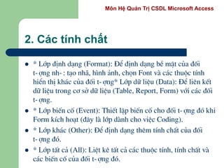 Môn Hệ Quản Trị CSDL Microsoft Access
2. Các tính chất
 * Líp ®Þnh d¹ng (Format): §Ó ®Þnh d¹ng bÒ mÆt cña ®èi
t-îng nh-: t¹o nh·, h×nh ¶nh, chän Font vµ c¸c thuéc tÝnh
hiÓn thÞ kh¸c cña ®èi t-îng* Líp d÷ liÖu (Data): §Ó liªn kÕt
d÷ liÖu trong c¬ së d÷ liÖu (Table, Report, Form) víi c¸c ®èi
t-îng.
 * Líp biÕn cè (Event): ThiÕt lËp biÕn cè cho ®èi t-îng ®ã khi
Form kÝch ho¹t (®©y lµ líp dµnh cho viÖc Coding).
 * Líp kh¸c (Other): §Ó ®Þnh d¹ng thªm tÝnh chÊt cña ®èi
t-îng ®ã.
 * Líp tÊt c¶ (All): LiÖt kª tÊt c¶ c¸c thuéc tÝnh, tÝnh chÊt vµ
c¸c biÕn cè cña ®èi t-îng ®ã.
 