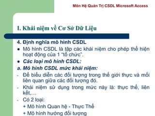 Môn Hệ Quản Trị CSDL Microsoft Access
I. Khái niệm về Cơ Sở Dữ Liệu
4. Định nghĩa mô hình CSDL
 Mô hình CSDL là tập các khái niệm cho phép thể hiện
hoạt động của 1 “tổ chức”.
 Các loại mô hình CSDL:
a. Mô hình CSDL mức khái niệm:
- Để biểu diễn các đối tượng trong thế giới thực và mối
liên quan giữa các đối tượng đó.
- Khái niệm sử dụng trong mức này là: thực thể, liên
kết,…
- Có 2 loại:
+ Mô hình Quan hệ - Thực Thể
+ Mô hình hướng đối tượng
 