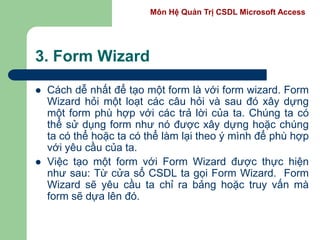Môn Hệ Quản Trị CSDL Microsoft Access
3. Form Wizard
 Cách dễ nhất để tạo một form là với form wizard. Form
Wizard hỏi một loạt các câu hỏi và sau đó xây dựng
một form phù hợp với các trả lời của ta. Chúng ta có
thể sử dụng form như nó được xây dựng hoặc chúng
ta có thể hoặc ta có thể làm lại theo ý mình để phù hợp
với yêu cầu của ta.
 Việc tạo một form với Form Wizard được thực hiện
như sau: Từ cửa sổ CSDL ta gọi Form Wizard. Form
Wizard sẽ yêu cầu ta chỉ ra bảng hoặc truy vấn mà
form sẽ dựa lên đó.
 