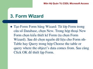 Môn Hệ Quản Trị CSDL Microsoft Access
3. Form Wizard
 T¹o Form Form b»ng Wizard: Tõ líp Form trong
cöa sæ Database, chän New. Trong hép tho¹i New
Form chän kiÓu thiÕt kÕ Form (ta chän Form
Wizard). Sau ®ã chän nguån d÷ liÖu cho Form nh-
Table hay Query trong hép Choose the table or
query where the object’s data comes from. Sau cïng
Click OK ®Ó thiÕt lËp Form.
 