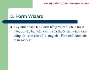 Môn Hệ Quản Trị CSDL Microsoft Access
3. Form Wizard
 Tuy nhiªn viÖc t¹o Form b»ng Wizard ch-a hoµn
h¶o, do vËy b¹n cÇn chØnh söa thuéc tÝnh cho Form
còng nh- cho c¸c ®èi t-îng nh- Font ch÷, kÝch cì,
mµu s¾c v.v..
 