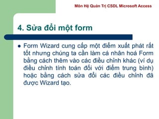 Môn Hệ Quản Trị CSDL Microsoft Access
4. Sửa đổi một form
 Form Wizard cung cấp một điểm xuất phát rất
tốt nhưng chúng ta cần làm cá nhân hoá Form
bằng cách thêm vào các điều chỉnh khác (ví dụ
điều chỉnh tính toán đối với điểm trung bình)
hoặc bằng cách sửa đổi các điều chỉnh đã
được Wizard tạo.
 