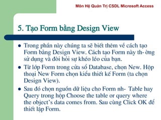 Môn Hệ Quản Trị CSDL Microsoft Access
5. T¹o Form b»ng Design View
 Trong phÇn nµy chóng ta sÏ biÕt thªm vÒ c¸ch t¹o
Form b»ng Design View. C¸ch t¹o Form nµy th-êng
sö dông vµ ®ßi hái sù khÐo lÐo cña b¹n.
 Tõ líp Form trong cöa sæ Database, chän New. Hép
tho¹i New Form chän kiÓu thiÕt kÕ Form (ta chän
Design View).
 Sau ®ã chän nguån d÷ liÖu cho Form nh- Table hay
Query trong hép Choose the table or query where
the object’s data comes from. Sau cïng Click OK ®Ó
thiÕt lËp Form.
 