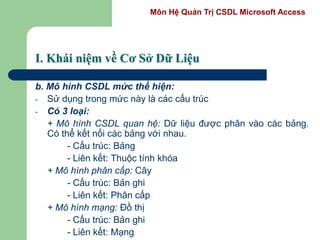 Môn Hệ Quản Trị CSDL Microsoft Access
I. Khái niệm về Cơ Sở Dữ Liệu
b. Mô hình CSDL mức thể hiện:
- Sử dụng trong mức này là các cấu trúc
- Có 3 loại:
+ Mô hình CSDL quan hệ: Dữ liệu được phân vào các bảng.
Có thể kết nối các bảng với nhau.
- Cấu trúc: Bảng
- Liên kết: Thuộc tính khóa
+ Mô hình phân cấp: Cây
- Cấu trúc: Bản ghi
- Liên kết: Phân cấp
+ Mô hình mạng: Đồ thị
- Cấu trúc: Bản ghi
- Liên kết: Mạng
 