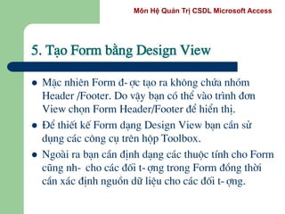 Môn Hệ Quản Trị CSDL Microsoft Access
5. T¹o Form b»ng Design View
 MÆc nhiªn Form ®-îc t¹o ra kh«ng chøa nhãm
Header /Footer. Do vËy b¹n cã thÓ vµo tr×nh ®¬n
View chän Form Header/Footer ®Ó hiÓn thÞ.
 §Ó thiÕt kÕ Form d¹ng Design View b¹n cÇn sö
dông c¸c c«ng cô trªn hép Toolbox.
 Ngoµi ra b¹n cÇn ®Þnh d¹ng c¸c thuéc tÝnh cho Form
còng nh- cho c¸c ®èi t-îng trong Form ®ång thêi
cÇn x¸c ®Þnh nguån d÷ liÖu cho c¸c ®èi t-îng.
 
