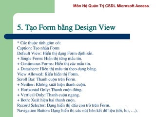 Môn Hệ Quản Trị CSDL Microsoft Access
5. T¹o Form b»ng Design View
* C¸c thuéc tÝnh gåm cã:
Caption: T¹o nh·n Form
Default View: HiÓn thÞ d¹ng Form ®Þnh s½n.
+ Single Form: HiÓn thÞ tõng mÈu tin.
+ Continuous Forms: HiÓn thÞ c¸c mÈu tin.
+ Datasheet: HiÓn thÞ mÈu tin theo d¹ng b¶ng.
View Allowed: KiÓu hiÓn thÞ Form.
Scroll Bar: Thanh cuén trªn Form.
+ Neither: Kh«ng xuÊt hiÖn thanh cuén.
+ Horizontal Only: Thanh cuén ®øng.
+ Vertical Only: Thanh cuén ngang.
+ Both: XuÊt hiÖn hai thanh cuén.
Record Selector: D¹ng hiÓn thÞ dÊu con trá trªn Form.
Navigation Button: D¹ng hiÓn thÞ c¸c nót liªn kÕt d÷ liÖu (tíi, lui, …).
 