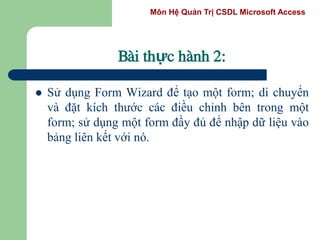 Môn Hệ Quản Trị CSDL Microsoft Access
Bài thực hành 2:
 Sử dụng Form Wizard để tạo một form; di chuyển
và đặt kích thước các điều chỉnh bên trong một
form; sử dụng một form đầy đủ để nhập dữ liệu vào
bảng liên kết với nó.
 