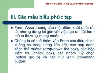 Môn Hệ Quản Trị CSDL Microsoft Access
III. Các mẫu biểu phức tạp
 Form Wizard cung cấp một điểm xuất phát rất
tốt nhưng dừng lại gần với việc tạo ra một form
mà ta thực sự mong muốn.
 Chúng ta có thể thêm vào Form các điều chỉnh
không có trong bảng liên kết, các hộp danh
sách thả xuống (drop-down list box), các hộp
kiểm tra (check box), các nhóm tuỳ chọn
(option group) và các nút lệnh (command
button).
 