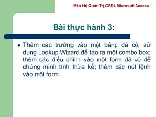 Môn Hệ Quản Trị CSDL Microsoft Access
Bài thực hành 3:
 Thêm các trường vào một bảng đã có; sử
dụng Lookup Wizard để tạo ra một combo box;
thêm các điều chỉnh vào một form đã có để
chứng minh tính thừa kế; thêm các nút lệnh
vào một form.
 