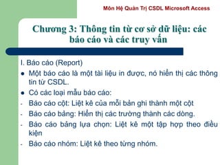 Môn Hệ Quản Trị CSDL Microsoft Access
Chương 3: Thông tin từ cơ sở dữ liệu: các
báo cáo và các truy vấn
I. Báo cáo (Report)
 Một báo cáo là một tài liệu in được, nó hiển thị các thông
tin từ CSDL.
 Có các loại mẫu báo cáo:
- Báo cáo cột: Liệt kê của mỗi bản ghi thành một cột
- Báo cáo bảng: Hiển thị các trường thành các dòng.
- Báo cáo bảng lựa chọn: Liệt kê một tập hợp theo điều
kiện
- Báo cáo nhóm: Liệt kê theo từng nhóm.
 