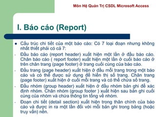 Môn Hệ Quản Trị CSDL Microsoft Access
I. Báo cáo (Report)
 Cấu trúc chi tiết của một báo cáo: Có 7 loại đoạn nhưng không
nhất thiết phải có cả 7:
- Đầu báo cáo (report header) xuất hiện một lần ở đầu báo cáo.
Chân báo cáo ( report footer) xuất hiện một lần ở cuối báo cáo ở
trên chân trang (page footer) ở trang cuối cùng của báo cáo.
- Đầu trang (page header) xuất hiện ở đầu mỗi trang trong một báo
cáo và có thể được sử dụng để hiển thị số trang. Chân trang
(page footer) xuất hiện ở cuối mỗi trang và có thể chứa số trang.
- Đầu nhóm (group header) xuất hiện ở đầu nhóm bản ghi để xác
định nhóm. Chân nhóm (group footer ) xuất hiện sau bản ghi cuối
cùng của nhóm và chứa thông tin tổng về nhóm.
- Đoạn chi tiết (detail section) xuất hiện trong thân chính của báo
cáo và được in ra một lần đối với mỗi bản ghi trong bảng (hoặc
truy vấn) nền.
 