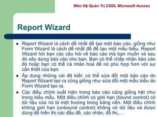 Môn Hệ Quản Trị CSDL Microsoft Access
Report Wizard
 Report Wizard là cách dễ nhất để tạo một báo cáo, giống như
Form Wizard là cách dễ nhất để để tạo một mẫu biểu. Report
Wizard hỏi bạn các câu hỏi về báo cáo mà bạn muốn và sau
đó xây dựng báo cáo cho bạn. Bạn có thể chấp nhận báo cáo
đó hoặc bạn có thể cá nhân hoá để nó phù hợp hơn với sự
cần thiết của bạn.
 Áp dụng những cái đã biết: có thể sửa đổi một báo cáo do
Report Wizard tạo ra cũng giống như sửa đổi một mẫu biểu do
Form Wizard tạo ra.
 Các điều chỉnh xuất hiện trong báo cáo cũng giống hệt như
trong biểu mẫu. Một điều chỉnh có giới hạn (bound control) có
dữ liệu của nó là một trường trong bảng nền. Một điều chỉnh
không giới hạn (unbound control) không có dữ liệu và được
dùng để hiển thị các đầu đề, các nhãn, đồ thị,.. .
 