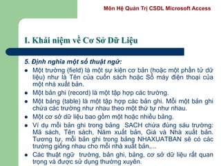 Môn Hệ Quản Trị CSDL Microsoft Access
I. Khái niệm về Cơ Sở Dữ Liệu
5. Định nghĩa một số thuật ngữ:
 Một trường (field) là một sự kiện cơ bản (hoặc một phần tử dữ
liệu) như là Tên của cuốn sách hoặc Số máy điện thoại của
một nhà xuất bản.
 Một bản ghi (record) là một tập hợp các trường.
 Một bảng (table) là một tập hợp các bản ghi. Mỗi một bản ghi
chứa các trường như nhau theo một thứ tự như nhau.
 Một cơ sở dữ liệu bao gồm một hoặc nhiều bảng.
 Ví dụ mỗi bản ghi trong bảng SACH chứa đúng sáu trường:
Mã sách, Tên sách, Năm xuất bản, Giá và Nhà xuất bản.
Tương tự, mỗi bản ghi trong bảng NHAXUATBAN sẽ có các
trường giống nhau cho mỗi nhà xuất bản,...
 Các thuật ngữ trường, bản ghi, bảng, cơ sở dữ liệu rất quan
trọng và được sử dụng thường xuyên.
 