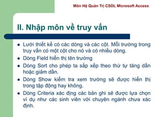 Môn Hệ Quản Trị CSDL Microsoft Access
II. Nhập môn về truy vấn
 Lưới thiết kế có các dòng và các cột. Mỗi trường trong
truy vấn có một cột cho nó và có nhiều dòng.
 Dòng Field hiển thị tên trường
 Dòng Sort cho phép ta sắp xếp theo thứ tự tăng dần
hoặc giảm dần.
 Dòng Show kiểm tra xem trường sẽ được hiển thị
trong tập động hay không.
 Dòng Criteria xác địng các bản ghi sẽ được lựa chọn
ví dụ như các sinh viên với chuyên ngành chưa xác
định.
 