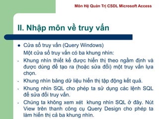 Môn Hệ Quản Trị CSDL Microsoft Access
II. Nhập môn về truy vấn
 Cửa sổ truy vấn (Query Windows)
Một cửa sổ truy vấn có ba khung nhìn:
- Khung nhìn thiết kế được hiển thị theo ngầm định và
được dùng để tạo ra (hoặc sửa đổi) một truy vấn lựa
chọn.
- Khung nhìn bảng dữ liệu hiển thị tập động kết quả.
- Khung nhìn SQL cho phép ta sử dụng các lệnh SQL
để sửa đổi truy vấn.
- Chúng ta không xem xét khung nhìn SQL ở đây. Nút
View trên thanh công cụ Query Design cho phép ta
làm hiển thị cả ba khung nhìn.
 