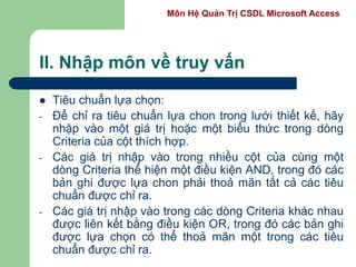 Môn Hệ Quản Trị CSDL Microsoft Access
II. Nhập môn về truy vấn
 Tiêu chuẩn lựa chọn:
- Để chỉ ra tiêu chuẩn lựa chon trong lưới thiết kế, hãy
nhập vào một giá trị hoặc một biểu thức trong dòng
Criteria của cột thích hợp.
- Các giá trị nhập vào trong nhiều cột của cùng một
dòng Criteria thể hiện một điều kiện AND, trong đó các
bản ghi được lựa chon phải thoả mãn tất cả các tiêu
chuẩn được chỉ ra.
- Các giá trị nhập vào trong các dòng Criteria khác nhau
được liên kết bằng điều kiện OR, trong đó các bản ghi
được lựa chọn có thể thoả mãn một trong các tiêu
chuẩn được chỉ ra.
 