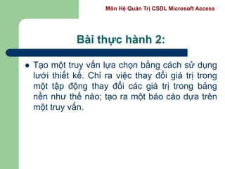 Môn Hệ Quản Trị CSDL Microsoft Access
Bài thực hành 2:
 Tạo một truy vấn lựa chọn bằng cách sử dụng
lưới thiết kế. Chỉ ra việc thay đổi giá trị trong
một tập động thay đổi các giá trị trong bảng
nền như thế nào; tạo ra một báo cáo dựa trên
một truy vấn.
 