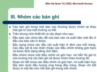 Môn Hệ Quản Trị CSDL Microsoft Access
III. Nhóm các bản ghi
 Các bản ghi trong một báo cáo thường được nhóm lại theo
một giá trị của một trường cụ thể.
 Trên khung nhìn thiết kế có các đoạn như sau:
- Đầu báo cáo chứa tiêu đề của báo cáo và xuất hiện một lần ở
đầu của báo cáo in được.
- Đầu trang chứa các đầu cột xuất hiện ở đỉnh của mỗi trang.
Các đầu cột là các nhãn (hoặc các điều chỉnh không giới hạn)
và được định dạng bằng chữ đậm.
- Đầu nhóm chứa một điều chỉnh có giới hạn, nó hiển thị giá trị
của trường mà các bản ghi sẽ được nhóm theo trường đó.
- Đoạn chi tiết chứa các điều chỉnh có giới hạn, nó xuất hiện trực
tiếp bên dưới đầu tương ứng trong đầu trang. Đoạn chi tiết
được in một lần cho mỗi bản ghi trong mỗi nhóm.
 