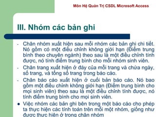 Môn Hệ Quản Trị CSDL Microsoft Access
III. Nhóm các bản ghi
- Chân nhóm xuất hiện sau mỗi nhóm các bản ghi chi tiết.
Nó gồm có một điều chỉnh không giới hạn (Điểm trung
bình theo chuyên ngành) theo sau là một điều chỉnh tính
được, nó tính điểm trung bình cho mỗi nhóm sinh viên.
- Chân trang xuất hiện ở đáy của mỗi trang và chứa ngày,
số trang, và tổng số trang trong báo cáo.
- Chân báo cáo xuất hiện ở cuối bản báo cáo. Nó bao
gồm một điều chỉnh không giới hạn (Điểm trung bình cho
mọi sinh viên) theo sau là một điều chỉnh tính được, nó
tính điểm trung bình cho mọi sinh viên.
 Việc nhóm các bản ghi bên trong một báo cáo cho phép
ta thực hiện các tính toán trên mỗi một nhóm, giống như
được thực hiện ở trong chân nhóm
 