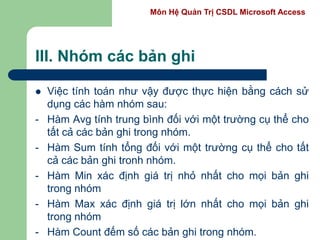 Môn Hệ Quản Trị CSDL Microsoft Access
III. Nhóm các bản ghi
 Việc tính toán như vậy được thực hiện bằng cách sử
dụng các hàm nhóm sau:
- Hàm Avg tính trung bình đối với một trường cụ thể cho
tất cả các bản ghi trong nhóm.
- Hàm Sum tính tổng đối với một trường cụ thể cho tất
cả các bản ghi tronh nhóm.
- Hàm Min xác định giá trị nhỏ nhất cho mọi bản ghi
trong nhóm
- Hàm Max xác định giá trị lớn nhất cho mọi bản ghi
trong nhóm
- Hàm Count đếm số các bản ghi trong nhóm.
 