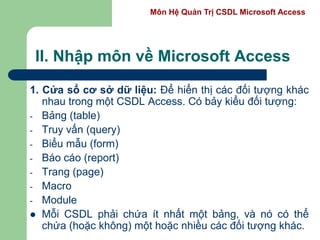 Môn Hệ Quản Trị CSDL Microsoft Access
II. Nhập môn về Microsoft Access
1. Cửa sổ cơ sở dữ liệu: Để hiển thị các đối tượng khác
nhau trong một CSDL Access. Có bảy kiểu đối tượng:
- Bảng (table)
- Truy vấn (query)
- Biểu mẫu (form)
- Báo cáo (report)
- Trang (page)
- Macro
- Module
 Mỗi CSDL phải chứa ít nhất một bảng, và nó có thể
chứa (hoặc không) một hoặc nhiều các đối tượng khác.
 