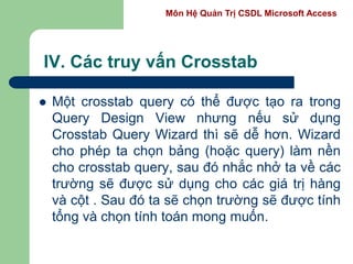 Môn Hệ Quản Trị CSDL Microsoft Access
IV. Các truy vấn Crosstab
 Một crosstab query có thể được tạo ra trong
Query Design View nhưng nếu sử dụng
Crosstab Query Wizard thì sẽ dễ hơn. Wizard
cho phép ta chọn bảng (hoặc query) làm nền
cho crosstab query, sau đó nhắc nhở ta về các
trường sẽ được sử dụng cho các giá trị hàng
và cột . Sau đó ta sẽ chọn trường sẽ được tính
tổng và chọn tính toán mong muốn.
 