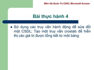 Môn Hệ Quản Trị CSDL Microsoft Access
Bài thực hành 4
 Sử dụng các truy vấn hành động để sửa đổi
một CSDL; Tạo một truy vấn crostab để hiển
thị các giá trị được tổng kết từ một bảng
 