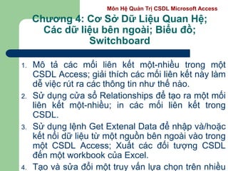 Môn Hệ Quản Trị CSDL Microsoft Access
Chương 4: Cơ Sở Dữ Liệu Quan Hệ;
Các dữ liệu bên ngoài; Biểu đồ;
Switchboard
1. Mô tả các mối liên kết một-nhiều trong một
CSDL Access; giải thích các mối liên kết này làm
dễ việc rút ra các thông tin như thế nào.
2. Sử dụng cửa sổ Relationships để tạo ra một mối
liên kết một-nhiều; in các mối liên kết trong
CSDL.
3. Sử dụng lệnh Get Extenal Data để nhập và/hoặc
kết nối dữ liệu từ một nguồn bên ngoài vào trong
một CSDL Access; Xuất các đối tượng CSDL
đến một workbook của Excel.
4. Tạo và sửa đổi một truy vấn lựa chọn trên nhiều
 