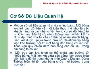 Môn Hệ Quản Trị CSDL Microsoft Access
Cơ Sở Dữ Liệu Quan Hệ
 Một cơ sở dữ liệu quan hệ chứa nhiều bảng. Mỗi bảng
lưu trữ các dữ liệu về một kiểu thực thể như là các
khách hàng và các nhà tư vấn trong cơ sở dữ liệu đầu
tư. Các bảng liên hệ với nhau thông qua mối liên kết 1-
N; ví dụ, một nhà tư vấn có thể có nhiều khách hàng.
Liên kết được tạo ra trong cửa sổ Relationship bằng
việc kéo trường nối từ một bảng đến bảng có liên hệ.
Toàn vẹn quy chiếu đảm bảo rằng các dữ liệu trong
hai bảng là cố kết.
 Một truy vấn lựa chọn có thể chứa các trường từ
nhiều bảng. Mối liên kết giữa các bảng này được biểu
diễn bằng đồ thị trong khung nhìn Query Design. Dòng
Tables hiển thị tên của bảng chứa mỗi trường trong
truy vấn.
 