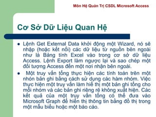 Môn Hệ Quản Trị CSDL Microsoft Access
Cơ Sở Dữ Liệu Quan Hệ
 Lệnh Get External Data khởi động một Wizard, nó sẽ
nhập (hoặc kết nối) các dữ liệu từ nguồn bên ngoài
như là Bảng tính Excel vào trong cơ sở dữ liệu
Access. Lệnh Export làm ngược lại và sao chép một
đối tượng Access đến một nơi nhận bên ngoài.
 Một truy vấn tổng thực hiện các tính toán trên một
nhón bản ghi bằng cách sử dụng các hàm nhóm. Việc
thực hiện một truy vấn làm hiể thị một bản ghi tổng cho
mỗi nhóm và các bản ghi riêng rẽ không xuất hiện. Các
kết quả của một truy vấn tổng có thể đưa vào
Microsoft Graph để hiển thị thông tin bằng đồ thị trong
một mẫu biểu hoặc một báo cáo.
 