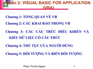 Phạm Thị Kim Ngoan 1
Phần 2: VISUAL BASIC FOR APPLICATION
(VBA)
Chương 1: TỔNG QUAN VỀ VB
Chương 2: CÁC KHAI BÁO TRONG VB
Chương 3: CÁC CẤU TRÚC ĐIỀU KHIỂN VÀ
KIỂU DỮ LIỆU CÓ CẤU TRÚC
Chương 4: THỦ TỤC CỦA NGƯỜI DÙNG
Chương 5: ĐỐI TƯỢNG VÀ BIẾN ĐỐI TƯỢNG
 