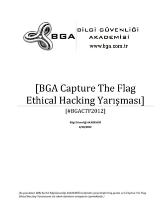 [BGA Capture The Flag
Ethical Hacking Yarışması]
[#BGACTF2012]
Bilgi Güvenliği AKADEMİSİ
8/18/2012

[Bu yazı Nisan 2012 tarihli Bilgi Güvenliği AKADEMİSİ tarafından gerçekleştirilmiş genele açık Capture The Flag,
Ethical Hacking Yarışmasına ait teknik adımların cevaplarını içermektedir.]

 