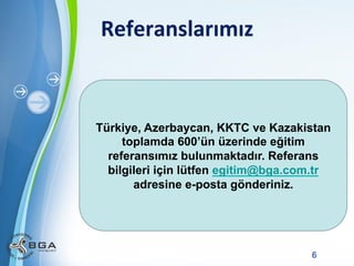 Referanslarımız	
  

Türkiye, Azerbaycan, KKTC ve Kazakistan
toplamda 600’ün üzerinde eğitim
referansımız bulunmaktadır. Referans
bilgileri için lütfen egitim@bga.com.tr
adresine e-posta gönderiniz.

Powerpoint Templates

6

 