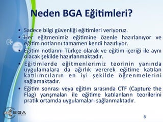 Neden	
  BGA	
  Eği3mleri?	
  
•  Sadece	
  bilgi	
  güvenliği	
  eğiNmleri	
  veriyoruz.	
  
•  Her	
   eğitmenimiz	
   eğiNmine	
   özenle	
   hazırlanıyor	
   ve	
  
eğiNm	
  notlarını	
  tamamen	
  kendi	
  hazırlıyor.	
  
•  EğiNm	
   notlarını	
   Türkçe	
   olarak	
   ve	
   eğiNm	
   içeriği	
   ile	
   aynı	
  
olacak	
  şekilde	
  hazırlanmaktadır.	
  
•  EğiNmlerde	
   eğitmenlerimiz	
   teorinin	
   yanında	
  
uygulamalara	
   da	
   ağırlık	
   vererek	
   eğiNme	
   kaWlan	
  
k a W l ı m c ı l a r ı n	
   e n	
   i y i	
   ş e k i l d e	
   ö ğ r e n m e l e r i n i	
  
sağlamaktadır.	
  
•  EğiNm	
   sonrası	
   veya	
   eğiNm	
   sırasında	
   CTF	
   (Capture	
   the	
  
Flag)	
   yarışmaları	
   ile	
   eğiNme	
   kaWlanların	
   teorilerini	
  
praNk	
  ortamda	
  uygulamaları	
  sağlanmaktadır.	
  
Powerpoint Templates

8

 