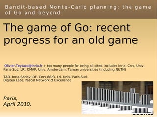 Bandit-based Monte-Carlo planning: the game
 of Go and beyond


The game of Go: recent
progress for an old game

 Olivier.Teytaud@inria.fr + too many people for being all cited. Includes Inria, Cnrs, Univ.
Paris-Sud, LRI, CMAP, Univ. Amsterdam, Taiwan universities (including NUTN)

TAO, Inria-Saclay IDF, Cnrs 8623, Lri, Univ. Paris-Sud,
Digiteo Labs, Pascal Network of Excellence.




Paris,
April 2010.
 
