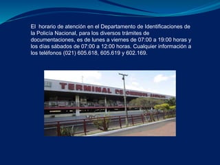 El horario de atención en el Departamento de Identificaciones de 
la Policía Nacional, para los diversos trámites de 
documentaciones, es de lunes a viernes de 07:00 a 19:00 horas y 
los días sábados de 07:00 a 12:00 horas. Cualquier información a 
los teléfonos (021) 605.618, 605.619 y 602.169. 
 