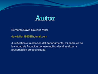 Bernardo David Galeano Villar 
davidvillar1995@hotmail.com 
Justification e la eleccion del departamento: mi padre es de 
la ciudad de Asuncion por ese motivo decidi realizar la 
presentacion de esta ciudad. 
