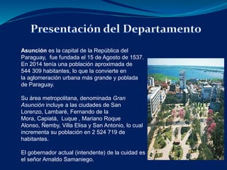 Asunción es la capital de la República del 
Paraguay, fue fundada el 15 de Agosto de 1537. 
En 2014 tenía una población aproximada de 
544 309 habitantes, lo que la convierte en 
la aglomeración urbana más grande y poblada 
de Paraguay. 
Su área metropolitana, denominada Gran 
Asunción incluye a las ciudades de San 
Lorenzo, Lambaré, Fernando de la 
Mora, Capiatá, Luque , Mariano Roque 
Alonso, Ñemby, Villa Elisa y San Antonio, lo cual 
incrementa su población en 2 524 719 de 
habitantes. 
El gobernador actual (intendente) de la cuidad es 
el señor Arnaldo Samaniego. 
 