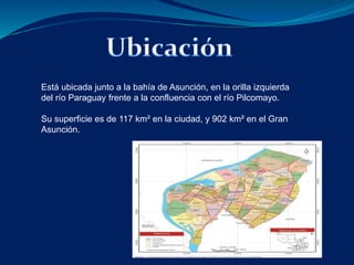 Está ubicada junto a la bahía de Asunción, en la orilla izquierda 
del río Paraguay frente a la confluencia con el río Pilcomayo. 
Su superficie es de 117 km² en la ciudad, y 902 km² en el Gran 
Asunción. 
 