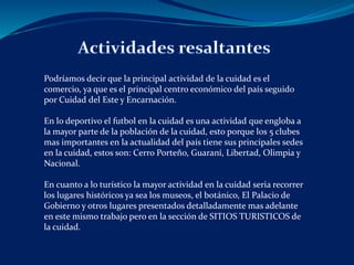 Podríamos decir que la principal actividad de la cuidad es el 
comercio, ya que es el principal centro económico del país seguido 
por Cuidad del Este y Encarnación. 
En lo deportivo el futbol en la cuidad es una actividad que engloba a 
la mayor parte de la población de la cuidad, esto porque los 5 clubes 
mas importantes en la actualidad del país tiene sus principales sedes 
en la cuidad, estos son: Cerro Porteño, Guaraní, Libertad, Olimpia y 
Nacional. 
En cuanto a lo turístico la mayor actividad en la cuidad seria recorrer 
los lugares históricos ya sea los museos, el botánico, El Palacio de 
Gobierno y otros lugares presentados detalladamente mas adelante 
en este mismo trabajo pero en la sección de SITIOS TURISTICOS de 
la cuidad. 
 